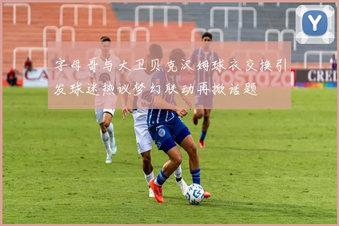 字母哥与大卫贝克汉姆球衣交换引发球迷热议梦幻联动再掀话题