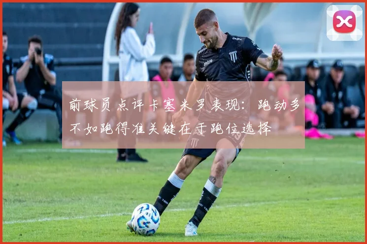 前球员点评卡塞米罗表现：跑动多不如跑得准关键在于跑位选择