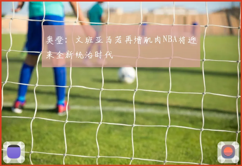 奥登：文班亚马若再增肌肉NBA将迎来全新统治时代