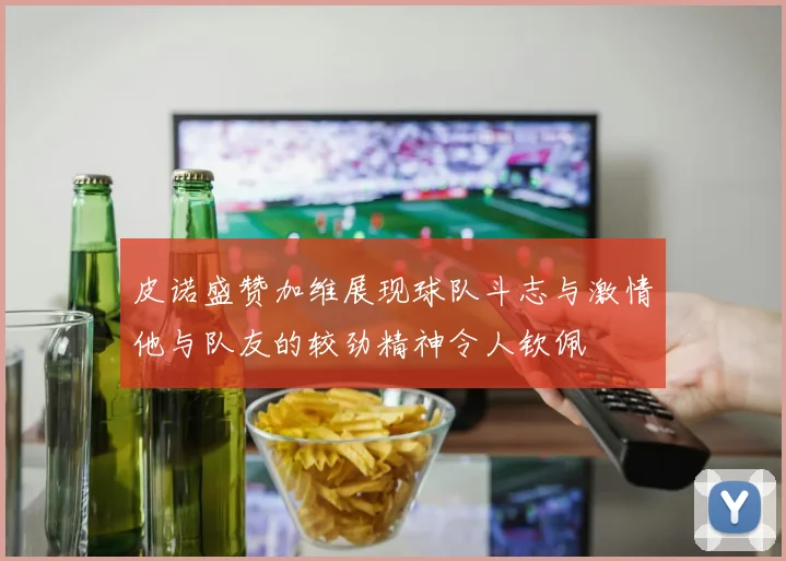 皮诺盛赞加维展现球队斗志与激情他与队友的较劲精神令人钦佩