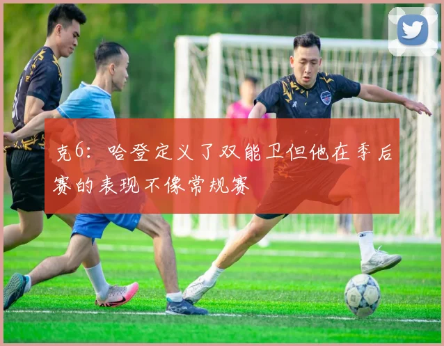 克6：哈登定义了双能卫但他在季后赛的表现不像常规赛