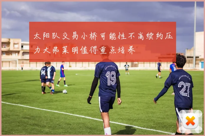 太阳队交易小桥可能性不高续约压力大弗莱明值得重点培养