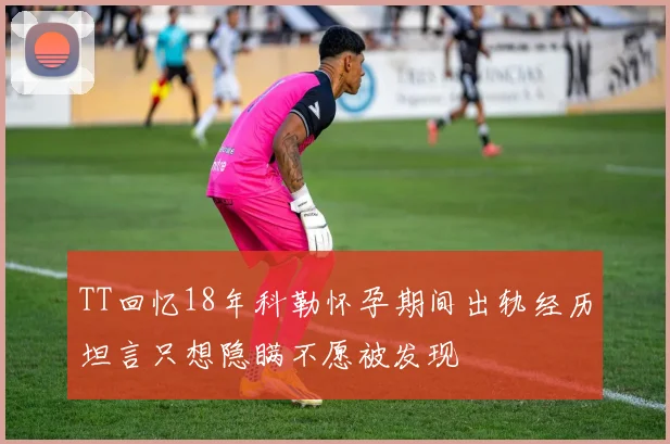 TT回忆18年科勒怀孕期间出轨经历坦言只想隐瞒不愿被发现