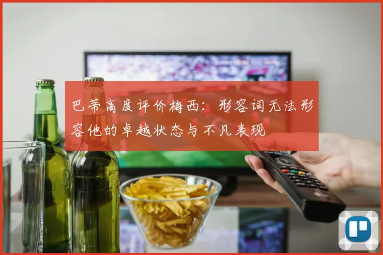 巴蒂高度评价梅西：形容词无法形容他的卓越状态与不凡表现