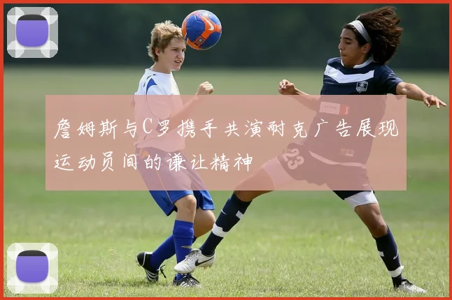 詹姆斯与C罗携手共演耐克广告展现运动员间的谦让精神