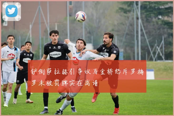铲倒萨拉赫引争议马金桥怒斥罗梅罗未被罚牌实在离谱